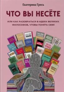 Гресь Е. Что вы несете или Как разобраться в идеях великих философов чтобы понять себя