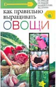 Как правильно выращивать овощи / Аристов В. Н., Михалев Е. В., Новоторова Д. А., Шабина И. С.