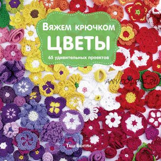 Вяжем крючком цветы. 65 удивительных проектов (Таш Бентли)