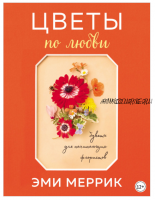 Цветы по любви. Вдохновляющие букеты для начинающих флористов, 2-е издание (Эми Меррик)