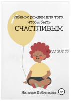 Ребенок рожден для того, чтобы быть счастливым (Наталья Дубовикова)