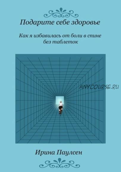 Подарите себе здоровье. Как я избавилась от боли в спине без таблеток (Ирина Паулсен)